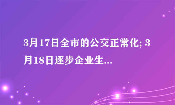 3月17日全市的公交正常化; 3月18日逐步企业生产和市场经营正常化; 3月22日重点场所正常化， 3月25日机场、高速、动车、国道正常化。 4月6日大中学开学 4月20日起，剧院、电影院营业 4月20日小、幼儿园开学
