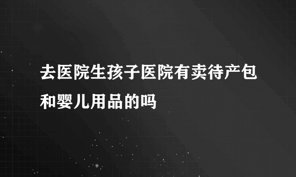 去医院生孩子医院有卖待产包和婴儿用品的吗