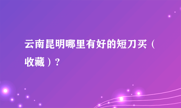 云南昆明哪里有好的短刀买（收藏）?