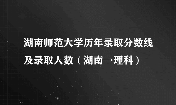 湖南师范大学历年录取分数线及录取人数（湖南→理科）