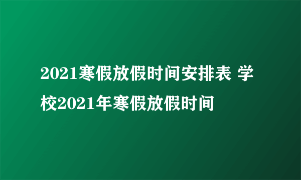 2021寒假放假时间安排表 学校2021年寒假放假时间