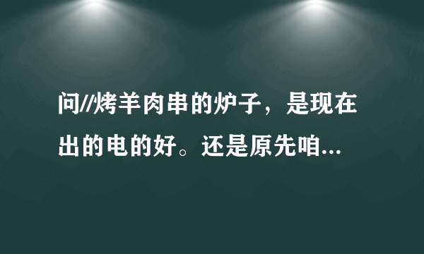问//烤羊肉串的炉子，是现在出的电的好。还是原先咱们一直用的那种烧碳的好呢，那种好为什么呢。。请解释下