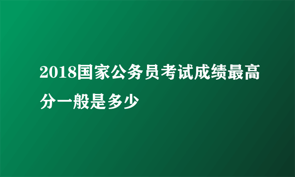 2018国家公务员考试成绩最高分一般是多少
