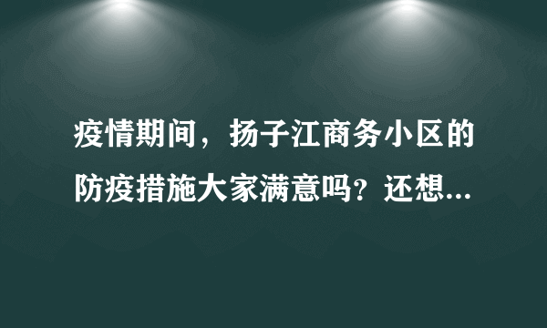 疫情期间，扬子江商务小区的防疫措施大家满意吗？还想增加哪些防疫措施？