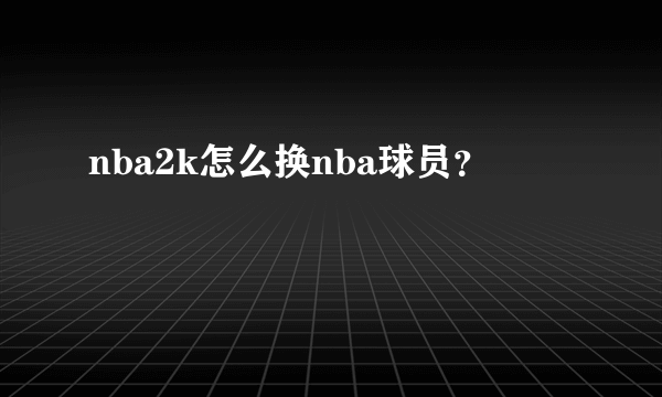 nba2k怎么换nba球员？