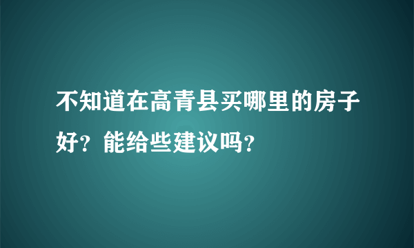 不知道在高青县买哪里的房子好？能给些建议吗？