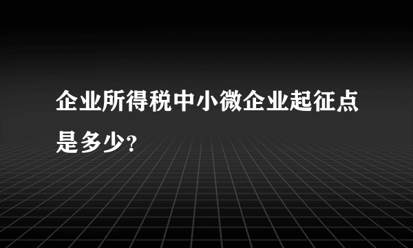 企业所得税中小微企业起征点是多少？