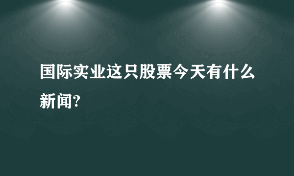 国际实业这只股票今天有什么新闻?