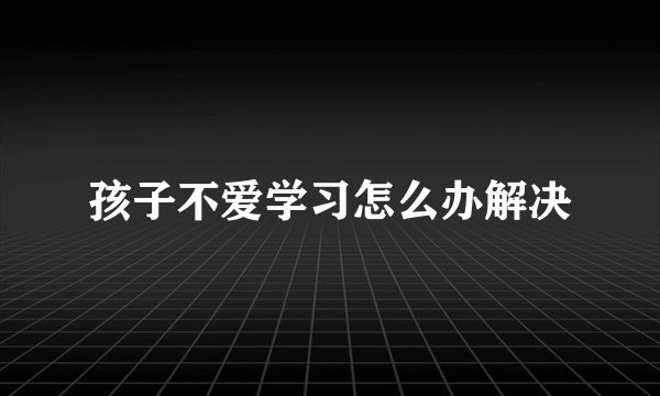 孩子不爱学习怎么办解决