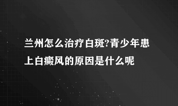 兰州怎么治疗白斑?青少年患上白癜风的原因是什么呢