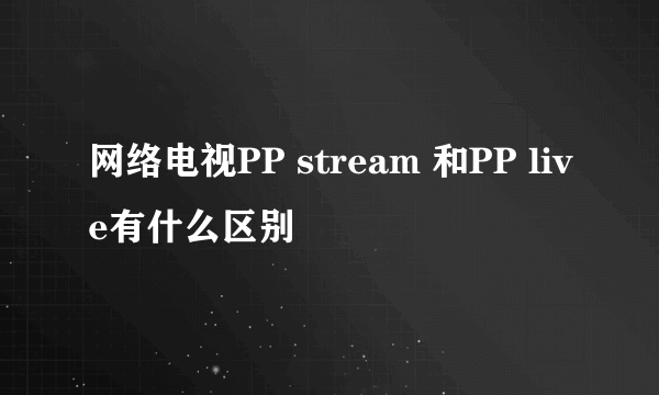 网络电视PP stream 和PP live有什么区别