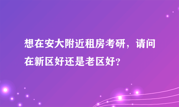 想在安大附近租房考研，请问在新区好还是老区好？