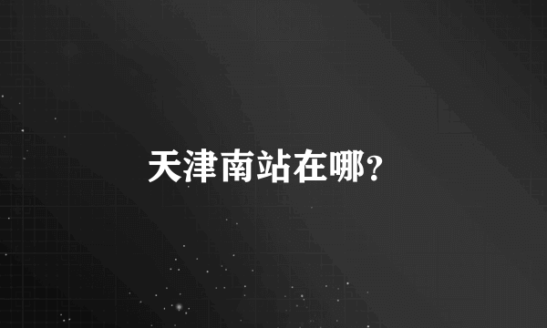 天津南站在哪？