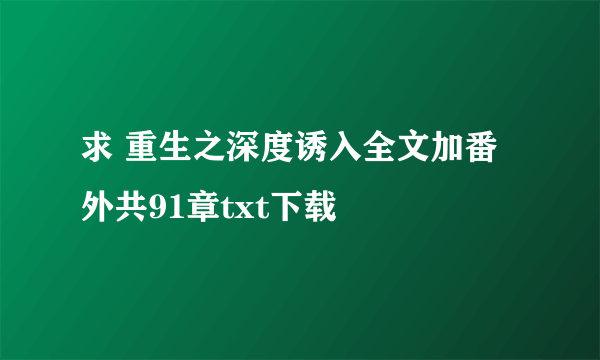 求 重生之深度诱入全文加番外共91章txt下载
