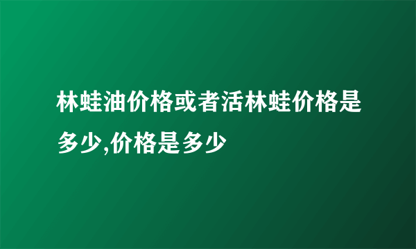 林蛙油价格或者活林蛙价格是多少,价格是多少