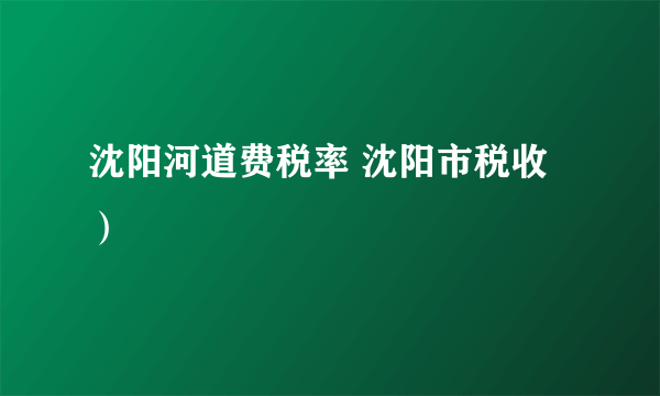 沈阳河道费税率 沈阳市税收）