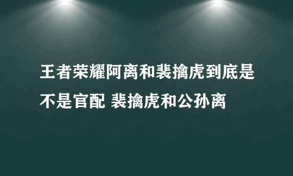 王者荣耀阿离和裴擒虎到底是不是官配 裴擒虎和公孙离