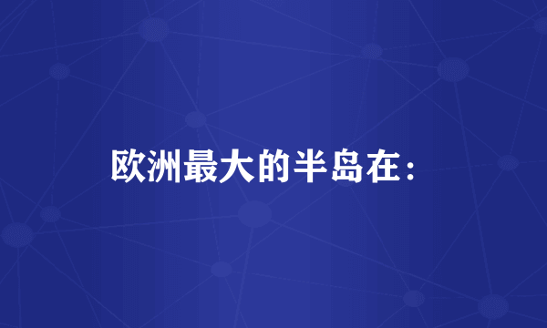 欧洲最大的半岛在：