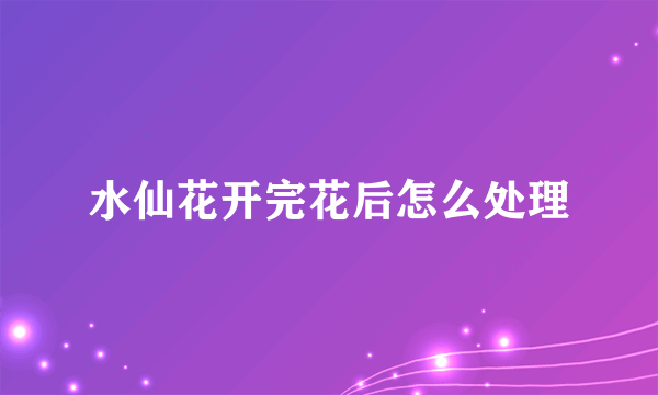 水仙花开完花后怎么处理
