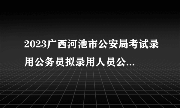 2023广西河池市公安局考试录用公务员拟录用人员公示（第三批）