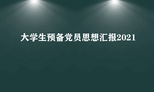 大学生预备党员思想汇报2021