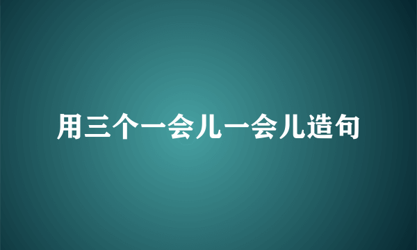 用三个一会儿一会儿造句
