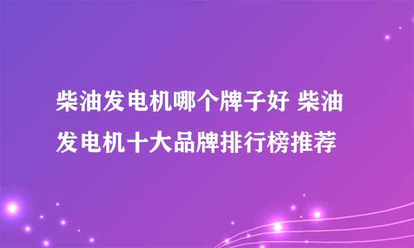 柴油发电机哪个牌子好 柴油发电机十大品牌排行榜推荐