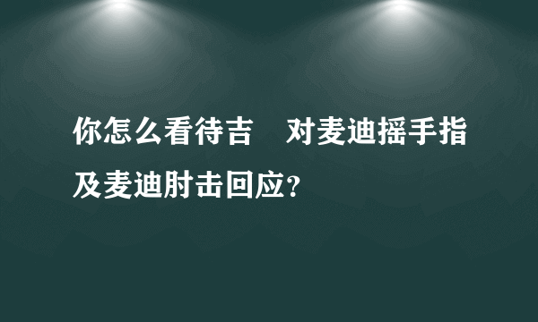 你怎么看待吉喆对麦迪摇手指及麦迪肘击回应？