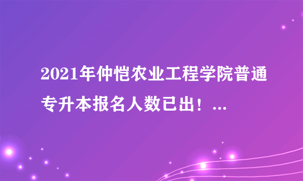 2021年仲恺农业工程学院普通专升本报名人数已出！预计招1300人！