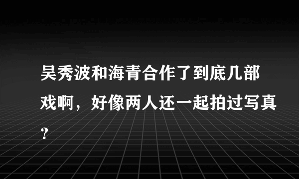 吴秀波和海青合作了到底几部戏啊，好像两人还一起拍过写真？