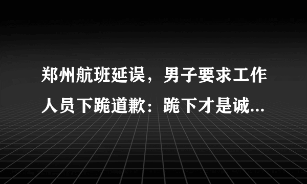 郑州航班延误，男子要求工作人员下跪道歉：跪下才是诚意, 你怎么看？