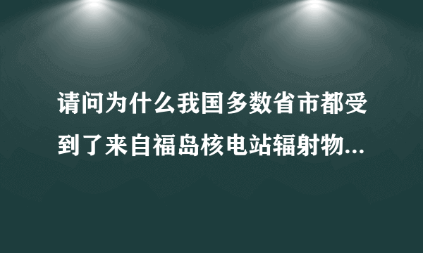 请问为什么我国多数省市都受到了来自福岛核电站辐射物的影响？谢谢。