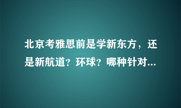 北京考雅思前是学新东方，还是新航道？环球？哪种针对雅思好一点？