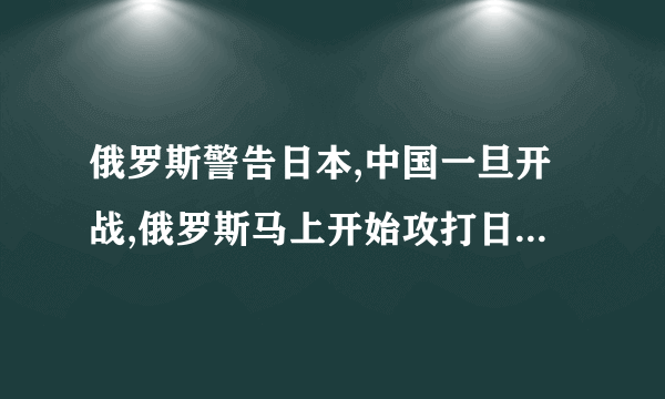 俄罗斯警告日本,中国一旦开战,俄罗斯马上开始攻打日本是真的吗?