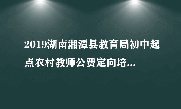 2019湖南湘潭县教育局初中起点农村教师公费定向培养计划招生录取控制分数线公告