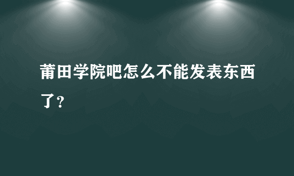 莆田学院吧怎么不能发表东西了？