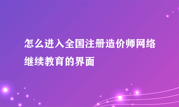怎么进入全国注册造价师网络继续教育的界面