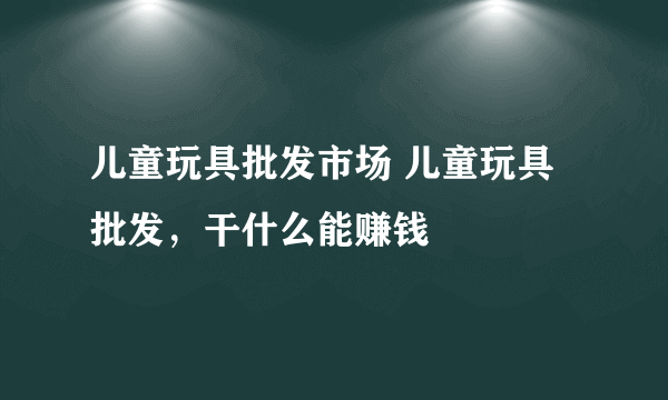 儿童玩具批发市场 儿童玩具批发，干什么能赚钱