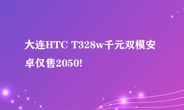 大连HTC T328w千元双模安卓仅售2050!