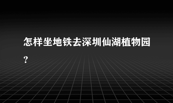 怎样坐地铁去深圳仙湖植物园？