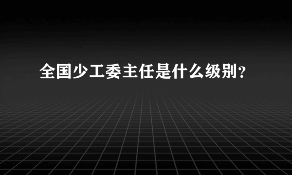 全国少工委主任是什么级别？