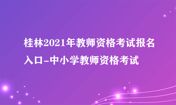 桂林2021年教师资格考试报名入口-中小学教师资格考试