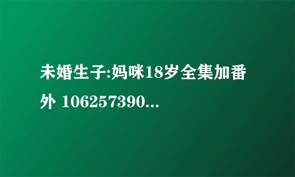 未婚生子:妈咪18岁全集加番外 1062573900@QQ.COM