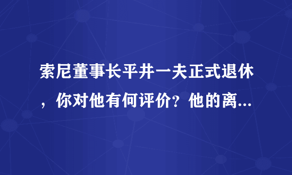 索尼董事长平井一夫正式退休，你对他有何评价？他的离开对索尼未来有什么影响？