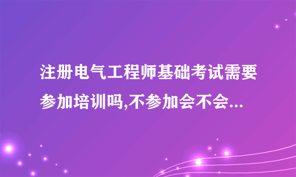 注册电气工程师基础考试需要参加培训吗,不参加会不会过不了 或者过的几率小