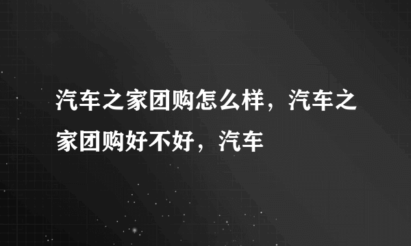 汽车之家团购怎么样，汽车之家团购好不好，汽车