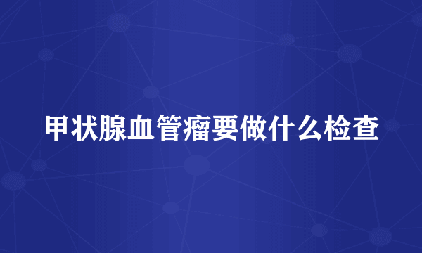 甲状腺血管瘤要做什么检查