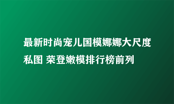 最新时尚宠儿国模娜娜大尺度私图 荣登嫩模排行榜前列