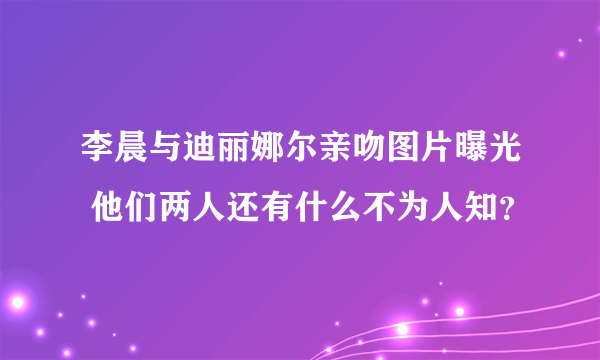 李晨与迪丽娜尔亲吻图片曝光 他们两人还有什么不为人知？