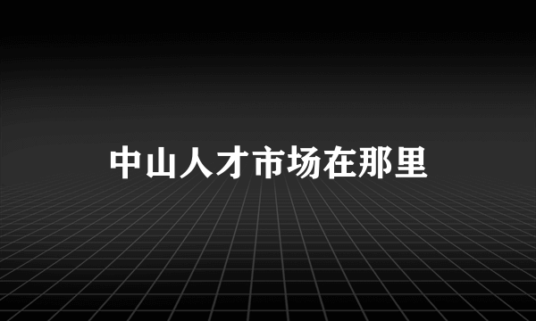 中山人才市场在那里